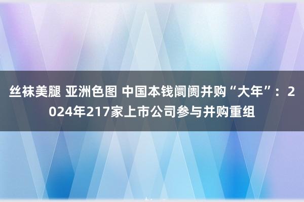 丝袜美腿 亚洲色图 中国本钱阛阓并购“大年”：2024年217家上市公司参与并购重组