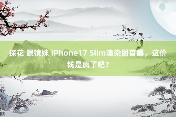 探花 眼镜妹 iPhone17 Slim渲染图首曝，这价钱是疯了吧？