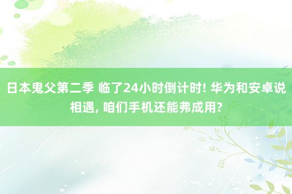 日本鬼父第二季 临了24小时倒计时! 华为和安卓说相遇， 咱们手机还能弗成用?