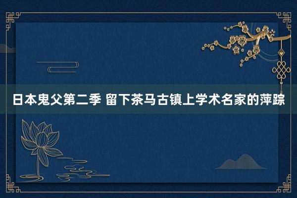 日本鬼父第二季 留下茶马古镇上学术名家的萍踪