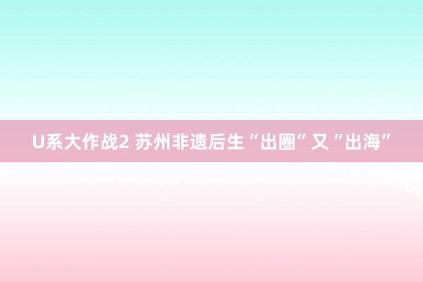 U系大作战2 苏州非遗后生“出圈”又“出海”