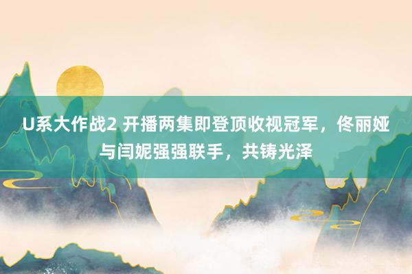 U系大作战2 开播两集即登顶收视冠军，佟丽娅与闫妮强强联手，共铸光泽