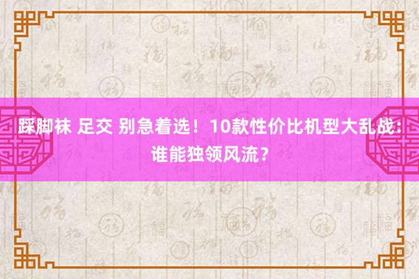 踩脚袜 足交 别急着选！10款性价比机型大乱战：谁能独领风流？
