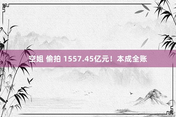 空姐 偷拍 1557.45亿元！本成全账