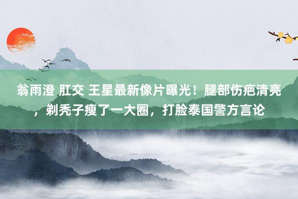 翁雨澄 肛交 王星最新像片曝光！腿部伤疤清亮，剃秃子瘦了一大圈，打脸泰国警方言论