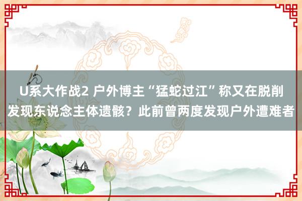 U系大作战2 户外博主“猛蛇过江”称又在脱削发现东说念主体遗骸？此前曾两度发现户外遭难者