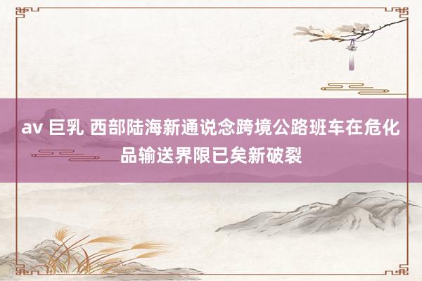 av 巨乳 西部陆海新通说念跨境公路班车在危化品输送界限已矣新破裂