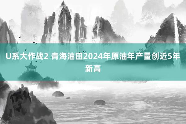 U系大作战2 青海油田2024年原油年产量创近5年新高