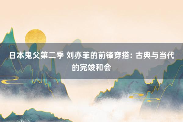 日本鬼父第二季 刘亦菲的前锋穿搭: 古典与当代的完竣和会