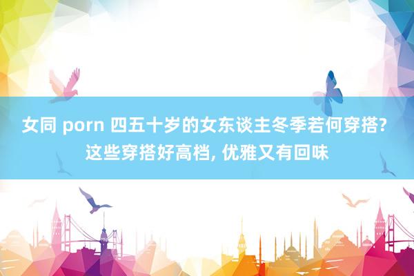 女同 porn 四五十岁的女东谈主冬季若何穿搭? 这些穿搭好高档， 优雅又有回味