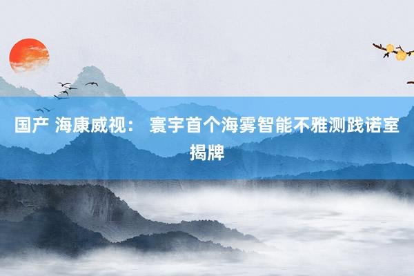 国产 海康威视： 寰宇首个海雾智能不雅测践诺室揭牌