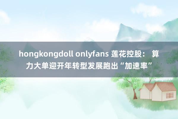 hongkongdoll onlyfans 莲花控股： 算力大单迎开年转型发展跑出“加速率”