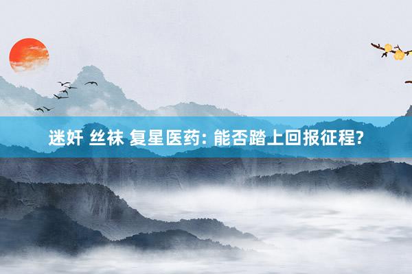 迷奸 丝袜 复星医药: 能否踏上回报征程?