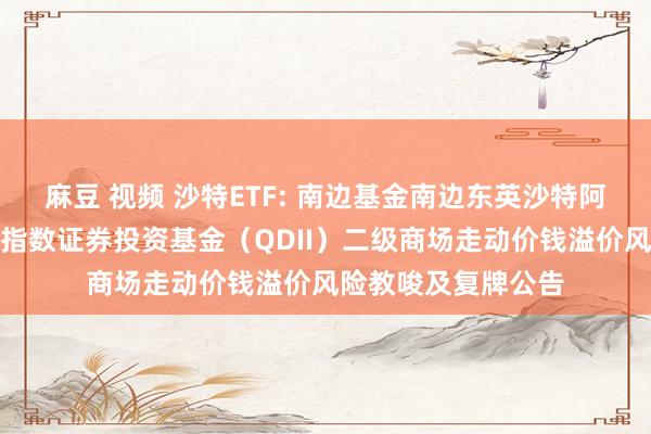 麻豆 视频 沙特ETF: 南边基金南边东英沙特阿拉伯走动型灵通式指数证券投资基金（QDII）二级商场走动价钱溢价风险教唆及复牌公告