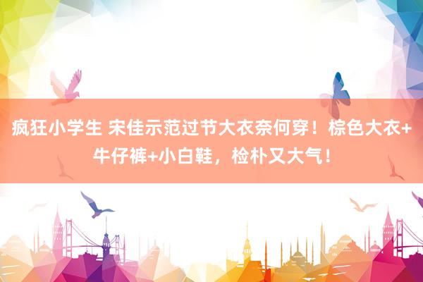 疯狂小学生 宋佳示范过节大衣奈何穿！棕色大衣+牛仔裤+小白鞋，检朴又大气！