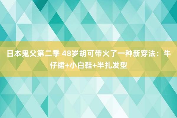 日本鬼父第二季 48岁胡可带火了一种新穿法：牛仔裙+小白鞋+半扎发型