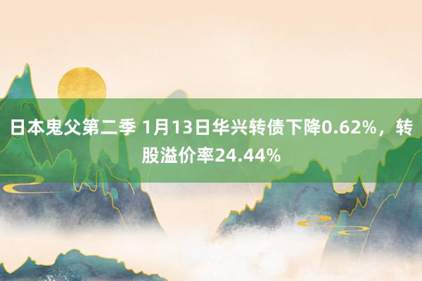 日本鬼父第二季 1月13日华兴转债下降0.62%，转股溢价率24.44%