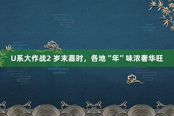 U系大作战2 岁末嘉时，各地“年”味浓奢华旺