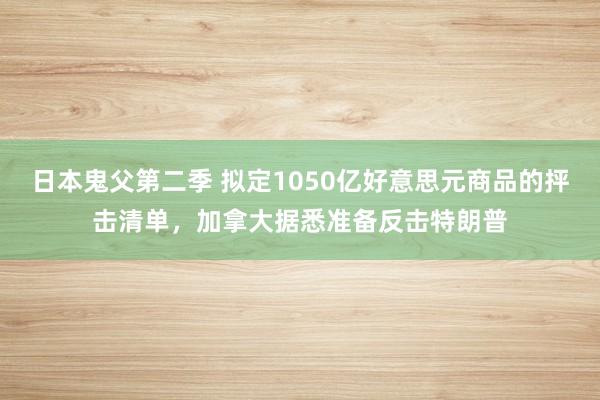 日本鬼父第二季 拟定1050亿好意思元商品的抨击清单，加拿大据悉准备反击特朗普