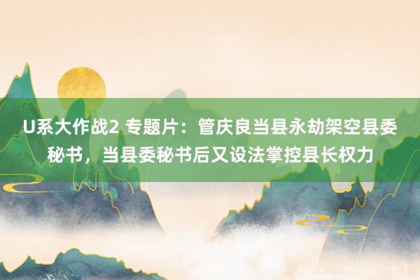 U系大作战2 专题片：管庆良当县永劫架空县委秘书，当县委秘书后又设法掌控县长权力