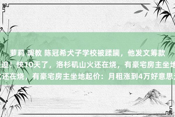 萝莉 调教 陈冠希犬子学校被蹂躏，他发文筹款：每一好意思元齐很蹙迫！快10天了，洛杉矶山火还在烧，有豪宅房主坐地起价：月租涨到4万好意思元