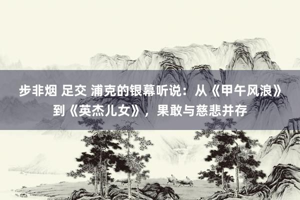 步非烟 足交 浦克的银幕听说：从《甲午风浪》到《英杰儿女》，果敢与慈悲并存