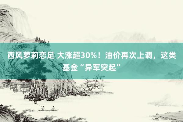 西风萝莉恋足 大涨超30%！油价再次上调，这类基金“异军突起”