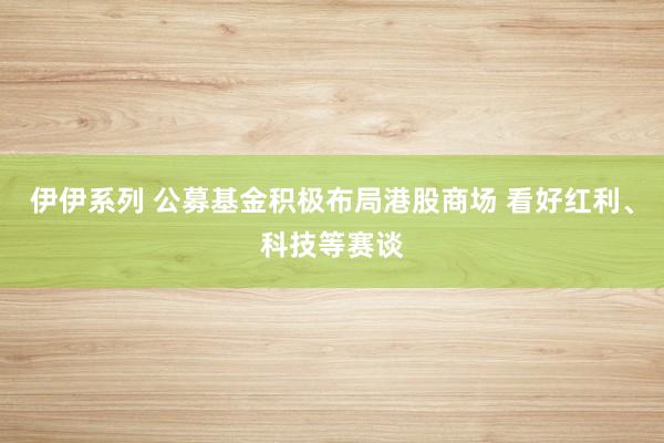伊伊系列 公募基金积极布局港股商场 看好红利、科技等赛谈