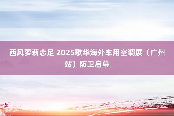 西风萝莉恋足 2025歌华海外车用空调展（广州站）防卫启幕