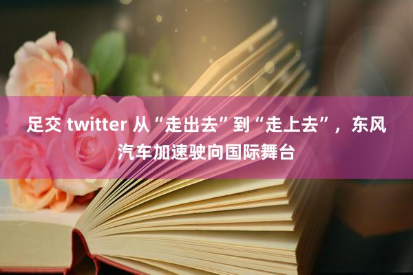 足交 twitter 从“走出去”到“走上去”，东风汽车加速驶向国际舞台