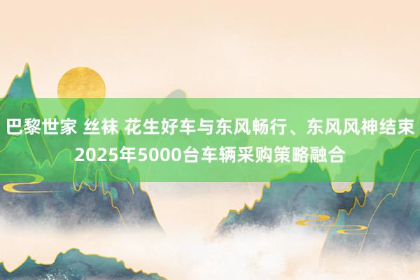 巴黎世家 丝袜 花生好车与东风畅行、东风风神结束2025年5000台车辆采购策略融合