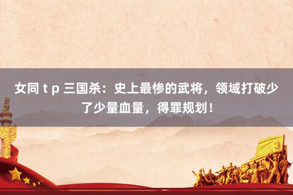 女同 t p 三国杀：史上最惨的武将，领域打破少了少量血量，得罪规划！