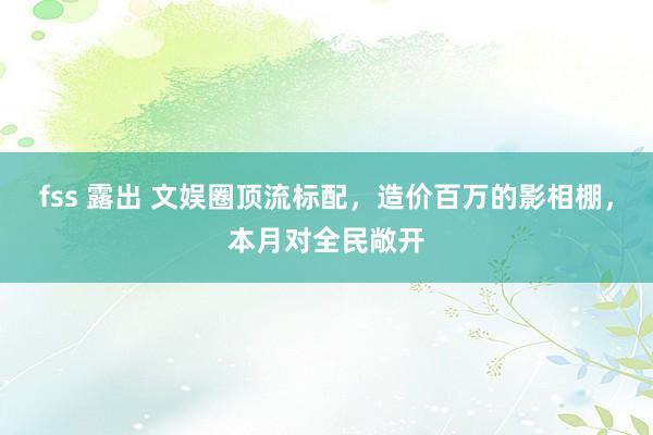 fss 露出 文娱圈顶流标配，造价百万的影相棚，本月对全民敞开