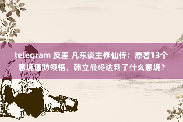 telegram 反差 凡东谈主修仙传：原著13个意境谨防领悟，韩立最终达到了什么意境？