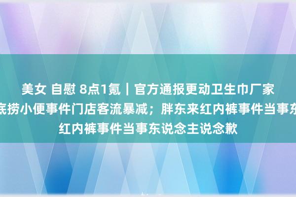 美女 自慰 8点1氪｜官方通报更动卫生巾厂家处理情况；海底捞小便事件门店客流暴减；胖东来红内裤事件当事东说念主说念歉