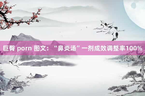 巨臀 porn 图文：“鼻炎汤”一剂成效调整率100%