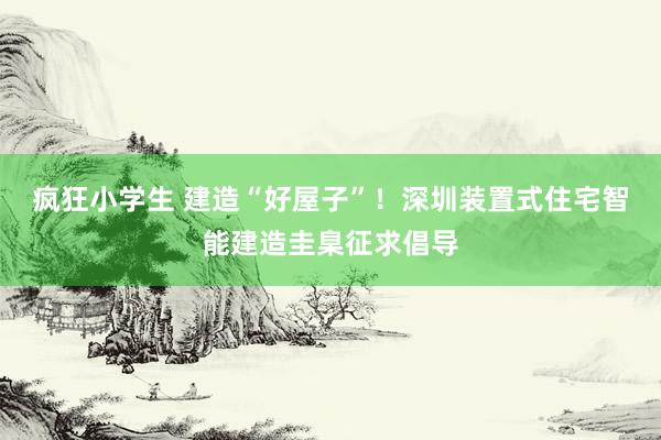 疯狂小学生 建造“好屋子”！深圳装置式住宅智能建造圭臬征求倡导