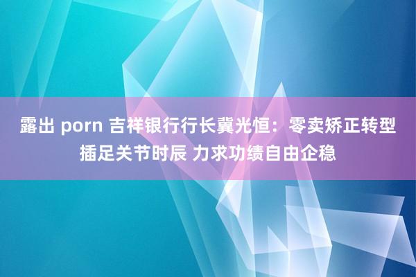 露出 porn 吉祥银行行长冀光恒：零卖矫正转型插足关节时辰 力求功绩自由企稳