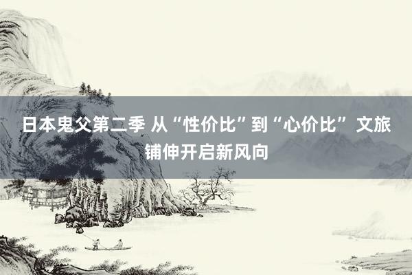 日本鬼父第二季 从“性价比”到“心价比” 文旅铺伸开启新风向