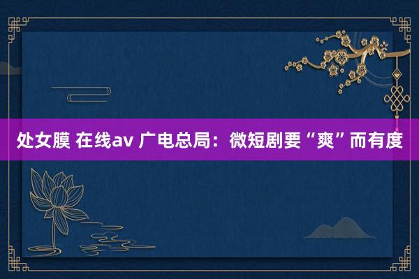处女膜 在线av 广电总局：微短剧要“爽”而有度