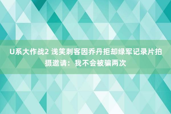 U系大作战2 浅笑刺客因乔丹拒却绿军记录片拍摄邀请：我不会被骗两次
