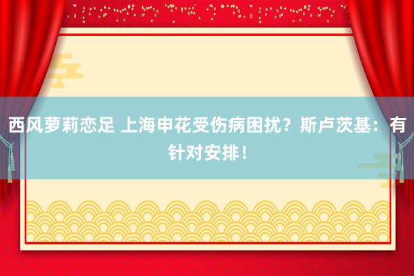 西风萝莉恋足 上海申花受伤病困扰？斯卢茨基：有针对安排！