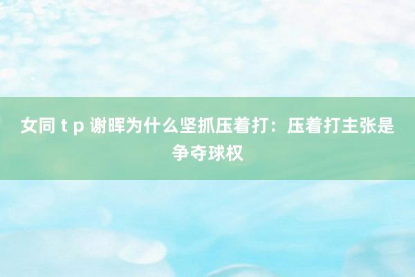 女同 t p 谢晖为什么坚抓压着打：压着打主张是争夺球权