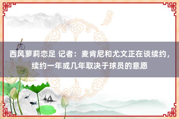 西风萝莉恋足 记者：麦肯尼和尤文正在谈续约，续约一年或几年取决于球员的意愿