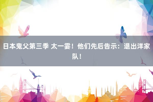日本鬼父第三季 太一霎！他们先后告示：退出洋家队！