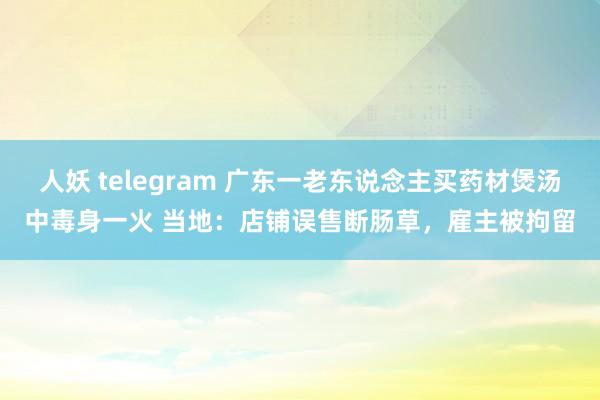 人妖 telegram 广东一老东说念主买药材煲汤中毒身一火 当地：店铺误售断肠草，雇主被拘留