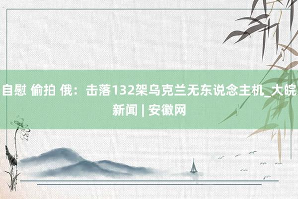 自慰 偷拍 俄：击落132架乌克兰无东说念主机_大皖新闻 | 安徽网