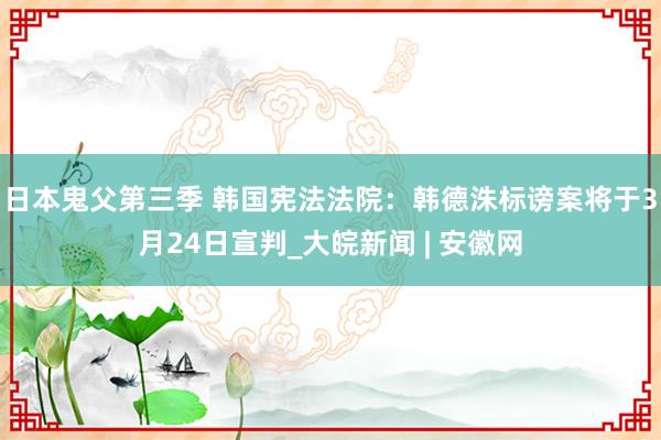 日本鬼父第三季 韩国宪法法院：韩德洙标谤案将于3月24日宣判_大皖新闻 | 安徽网