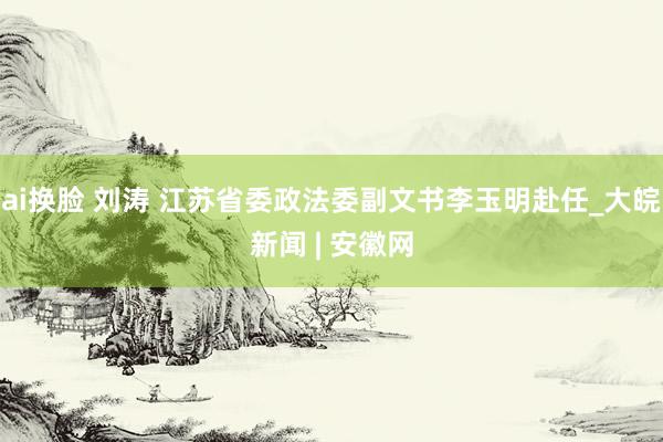 ai换脸 刘涛 江苏省委政法委副文书李玉明赴任_大皖新闻 | 安徽网