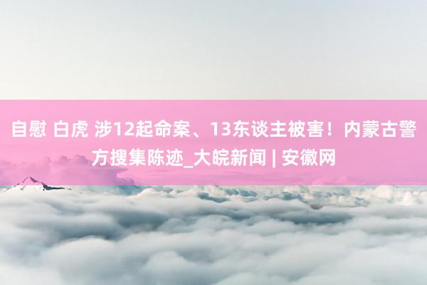 自慰 白虎 涉12起命案、13东谈主被害！内蒙古警方搜集陈迹_大皖新闻 | 安徽网